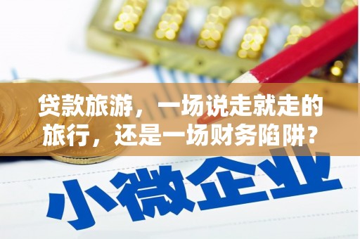 洮北贷款旅游，一场说走就走的旅行，还是一场财务陷阱？