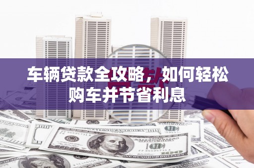 吕梁车辆贷款全攻略，如何轻松购车并节省利息